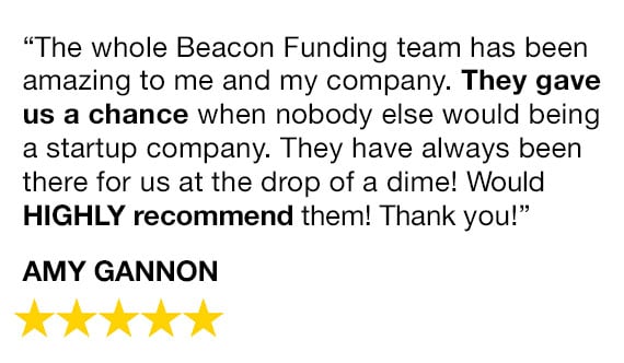 "The whole Beacon Funding team have been amazing to me and my company. They gave us a chance when nobody else would being a startup company. They have always been there for us at the drop of a dime! Would HIGHLY recommend them! Thank you!" - Amy Gannon